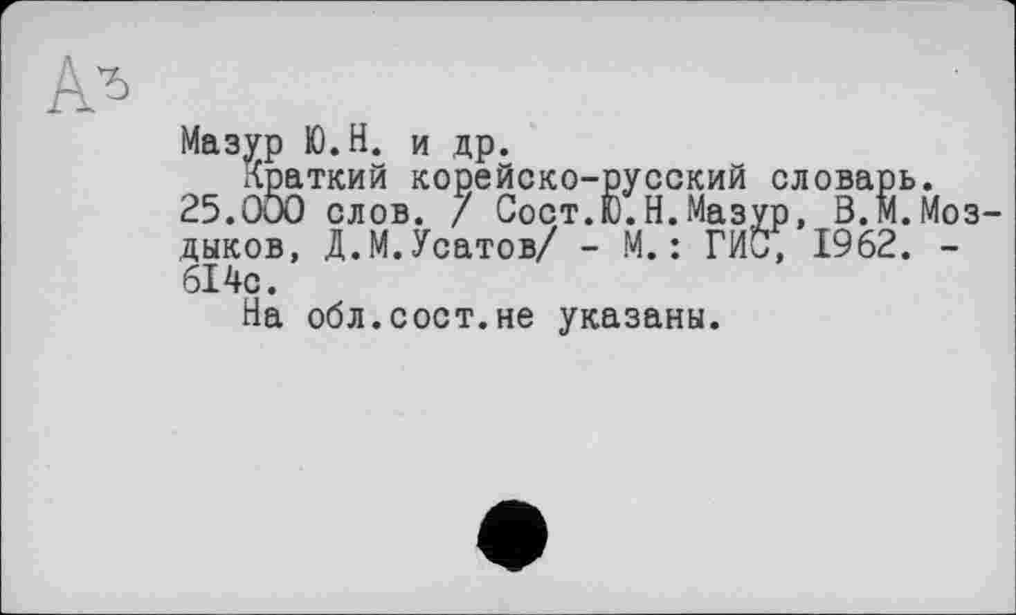 ﻿Мазур Ю.Н. и др.
краткий корейско-русский словарь.
25.000 слов. / Сост.Ю.Н.Мазур, В.М.Моз-дыков, Д.М.Усатов/ - М.: Гиб, 1962. -614с.
На обл.сост.не указаны.